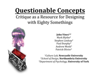 CHI	
  2012,	
  Austin,	
  TX,	
  7th	
  May	
  2012	
  	
  

Questionable	
  Concepts	
  
Critique	
  as	
  a	
  Resource	
  for	
  Designing	
  
with	
  Eighty	
  Somethings	
  

John	
  Vines1,2	
  
Mark	
  Blythe2	
  
Stephen	
  Lindsay2	
  
Paul	
  Dunphy2	
  
Andrew	
  Monk3	
  
Patrick	
  Olivier1	
  
	
  
1Culture	
  Lab,	
  Newcastle	
  University	
  
2School	
  of	
  Design,	
  Northumbria	
  University	
  
3Department	
  of	
  Psychology,	
  University	
  of	
  York	
  

Questionable	
  Concepts	
  –	
  Vines,	
  Blythe,	
  Lindsay,	
  Dunphy,	
  Monk	
  &	
  Olivier	
  

1	
  of	
  13	
  

 