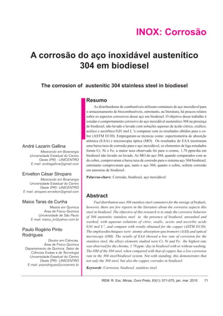 André Lazarin Gallina et al.

INOX: Corrosão
A corrosão do aço inoxidável austenítico
304 em biodiesel
The corrosion of austenitic 304 stainless steel in biodiesel
Resumo

André Lazarin Gallina
Mestrando em Bioenergia
Universidade Estadual do Centro
Oeste (PR) - UNICENTRO
E-mail: andregallina@gmail.com

Erivelton César Stroparo
Mestrando em Bioenergia
Universidade Estadual do Centro
Oeste (PR)- UNICENTRO
E-mail: stroparo.erivelton@gmail.com

As distribuidoras de combustíveis utilizam containers de aço inoxidável para
o armazenamento de biocombustíveis, entretanto, na literatura, há poucos relatos
sobre os aspectos corrosivos desse aço em biodiesel. O objetivo desse trabalho é
estudar o comportamento corrosivo do aço inoxidável austenítico 304 na presença
de biodiesel, não lavado e lavado com soluções aquosas de ácido cítrico, oxálico,
acético e ascórbico 0,01 mol L-1e comparar com os resultados obtidos para o cobre (ASTM D130). Empregaram-se técnicas como: espectrometria de absorção
atômica (EAA) e microscopia óptica (MO). Os resultados de EAA mostraram
uma baixa taxa de corrosão para o aço inoxidável, os elementos de liga estudados
foram Cr, Ni e Fe, a maior taxa observada foi para o cromo, 1,78 ppm/dia em
biodiesel não lavado ou lavado. As MO do aço 304, quando comparados com as
do cobre, comprovaram a baixa taxa de corrosão para o sistema aço 304/biodiesel,
entretanto comprovaram que, tanto o aço 304, quanto o cobre, sofrem corrosão
em amostras de biodiesel.
Palavras-chave: Corrosão, biodiesel, aço inoxidável.

Abstract
Maico Taras da Cunha
Mestre em Química
Área de Físico-Química
Universidade de São Paulo
E-mail: maico_tc@yahoo.com.br

Paulo Rogério Pinto
Rodrigues
Doutor em Ciências,
Área de Físico-Química
Departamento de Química, Setor de
Ciências Exatas e de Tecnologia
Universidade Estadual do Centro
Oeste (PR)- UNICENTRO
E-mail: prprodrigues@unicentro.br

Fuel distribution uses 304 stainless steel containers for the storage of biofuels,
however, there are few reports in the literature about the corrosive aspects this
steel in biodiesel. The objective of this research is to study the corrosive behavior
of 304 austenitic stainless steel in the presence of biodiesel, unwashed and
washed, with aqueous solutions of citric, oxalic, acetic and ascorbic acids
0,01 mol L-1, and compare with results obtained for the copper (ASTM D130).
The employedtechniques were: atomic absorption spectrometry (AAS) and optical
microscopy (OM). The results of EAA showed a low rate of corrosion for the
stainless steel, the alloys elements studied were Cr, Ni and Fe, the highest rate
was observed for the chrome, 1.78 ppm / day in biodiesel with or without washing.
The OM of the 304 steel, when compared with that of copper, has a low corrosion
rate in the 304 steel/biodiesel system. Not with standing, this demonstrates that
not only the 304 steel, but also the copper, corrodes in biodiesel.
Keywords: Corrosion, biodiesel, stainless steel.

REM: R. Esc. Minas, Ouro Preto, 63(1): 071-075, jan. mar. 2010

71

 