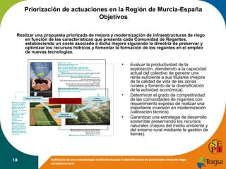 Priorización de actuaciones en la Región de Murcia-España
Objetivos
Realizar una propuesta priorizada de mejora y modernización de infraestructuras de riego
en función de las características que presenta cada Comunidad de Regantes,
estableciendo un coste asociado a dicha mejora siguiendo la directriz de preservar y
optimizar los recursos hídricos y fomentar la formación de los regantes en el empleo
de nuevas tecnologías.
Cons umo de agua
Eficiencia estimada de riego
Productividad del agua
% Superficie regada según origen del agua
% Superficie regada según sistema de riego
% Superficie de colectivo situada sobre acuíferos
sobreexplotados
área de todos los Niveles Erosivos por superficie regada (ha) (ANE)
% Superficie regada con problemas de salinización
% Superficie regada con problemas de drenaje
Índice de diversidad de especies faunísticas (IDE)
Índice de naturalidad del hábitat
% Superficie de parcelas sobre espacios con figura de protección, Red
Natura 2000
% Superficie de colectivo que alberga humedales protegidos
% Superficie de parcelas que albergan Hábitats forestales
% Superficie regada en paisajes agrarios por colectivo
Dosis de abonado por cultivo
% Superficie de parcelas con fertirrigación por colectivo
Aspectos sociales y económicos

Sostenibilidad

•

•
Í nd ice Pr od ucción
Personal de gestión
asociado al regadío:
Número de téc nicos
titulados del colectivo.
Edad media del
agricultor por colectivo
de riego.
Número de regantes.
Superfic ie media
mecani zada
(explotación con
tractor).
Profesi onalidad
agrícola.
Estructura agraria:
datos referentes al
régimen de tenencia y
grado de parcelación.
Di stribución de la
superficie máx ima de
riego según garantía y
sufi ci encia

18

Criterios de Priorización de Actuaciones
de Modernización de Regadíos

Í ndices
A m bie nt a les

Í ndice de
A hor r o d e A gua
Gestión y funcionamiento

•
Sistemas de aplicación de agua

Estado Captaciones y distribución del agua de riego
Obras singulares en las redes de riego del colectivo
Estado Red de caminos
Estado Red de drenaje
Estimaci ón de efi ci encias de cálc ulo .

Evaluar la productividad de la
explotación, atendiendo a la capacidad
actual del colectivo de generar una
renta suficiente a sus titulares (mejora
de la calidad de vida de las zonas
rurales y fomento de la diversificación
de la actividad económica).
Determinar el grado de competitividad
de las comunidades de regantes con
requerimiento expreso de realizar una
importante inversión en modernización
(valoración técnica).
Garantizar una estrategia de desarrollo
sostenible preservando los recursos
naturales (mejora del medio ambiente y
del entorno rural mediante la gestión de
tierras).

Definición de una metodología multicriterio para la identificación de potenciales áreas de riego
complementario

 