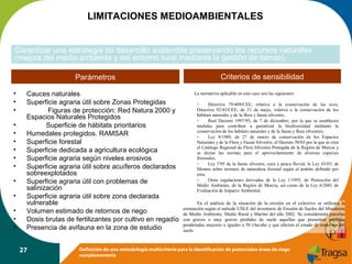 LIMITACIONES MEDIOAMBIENTALES
Garantizar una estrategia de desarrollo sostenible preservando los recursos naturales
(mejora del medio ambiente y del entorno rural mediante la gestión de tierras).
Parámetros
•
•
•
•
•
•
•
•
•
•
•
•
•
•

Cauces naturales
Superficie agraria útil sobre Zonas Protegidas
Figuras de protección: Red Natura 2000 y
Espacios Naturales Protegidos
Superficie de hábitats prioritarios
Humedales protegidos. RAMSAR
Superficie forestal
Superficie dedicada a agricultura ecológica
Superficie agraria según niveles erosivos
Superficie agraria útil sobre acuíferos declarados
sobreexplotados
Superficie agraria útil con problemas de
salinización
Superficie agraria útil sobre zona declarada
vulnerable
Volumen estimado de retornos de riego
Dosis brutas de fertilizantes por cultivo en regadío
Presencia de avifauna en la zona de estudio
27

Criterios de sensibilidad
La normativa aplicable en este caso son las siguientes:
Directiva 79/409/CEE, relativa a la conservación de las aves,
Directiva 92/43/CEE, de 21 de mayo, relativa a la conservación de los
hábitats naturales y de la flora y fauna silvestre,
Real Decreto 1997/95, de 7 de diciembre, por la que se establecen
medidas para contribuir a garantizar la biodiversidad mediante la
conservación de los hábitats naturales y de la fauna y flora silvestres,
Ley 9/1989, de 27 de marzo de conservación de los Espacios
Naturales y de la Flora y Fauna Silvestre, el Decreto 50/03 por la que se crea
el Catálogo Regional de Flora Silvestre Protegida de la Región de Murcia y
se dictan las normas para el aprovechamiento de diversas especies
forestales,
Ley 7/95 de la fauna silvestre, caza y pesca fluvial, la Ley 43/03, de
Montes sobre terrenos de naturaleza forestal según el ámbito definido por
esta,
Otras regulaciones derivadas de la Ley 1/1995, de Protección del
Medio Ambiente, de la Región de Murcia, así como de la Ley 6/2001 de
Evaluación de Impacto Ambiental.

En el análisis de la situación de la erosión en el colectivo se utilizará la
estimación según el método USLE del inventario de Erosión de Suelos del Ministerio
de Medio Ambiente, Medio Rural y Marino del año 2002. Se considerarán parcelas
con graves o muy graves pérdidas de suelo aquellas que presenten pérdidas
ponderadas mayores o iguales a 50 t/ha/año y que afecten al estado de remoción del
suelo.

Definición de una metodología multicriterio para la identificación de potenciales áreas de riego
complementario

 