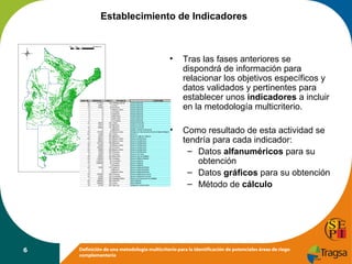 Establecimiento de Indicadores

•

•

6

Tras las fases anteriores se
dispondrá de información para
relacionar los objetivos específicos y
datos validados y pertinentes para
establecer unos indicadores a incluir
en la metodología multicriterio.
Como resultado de esta actividad se
tendría para cada indicador:
– Datos alfanuméricos para su
obtención
– Datos gráficos para su obtención
– Método de cálculo

Definición de una metodología multicriterio para la identificación de potenciales áreas de riego
complementario

 