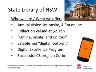 State Library of NSW
Who we are / What we offer:
• Annual Visits: 1m onsite, 4.3m online
• Collection valued at $2.1bn
• “Online, onsite, and on tour”
• Established “digital footprint”
• Digital Excellence Program
• Successful CS project: Curio
Collaborative Solutions – Online & Interactive Education – Pitching & Networking Event
5 December 2013

 