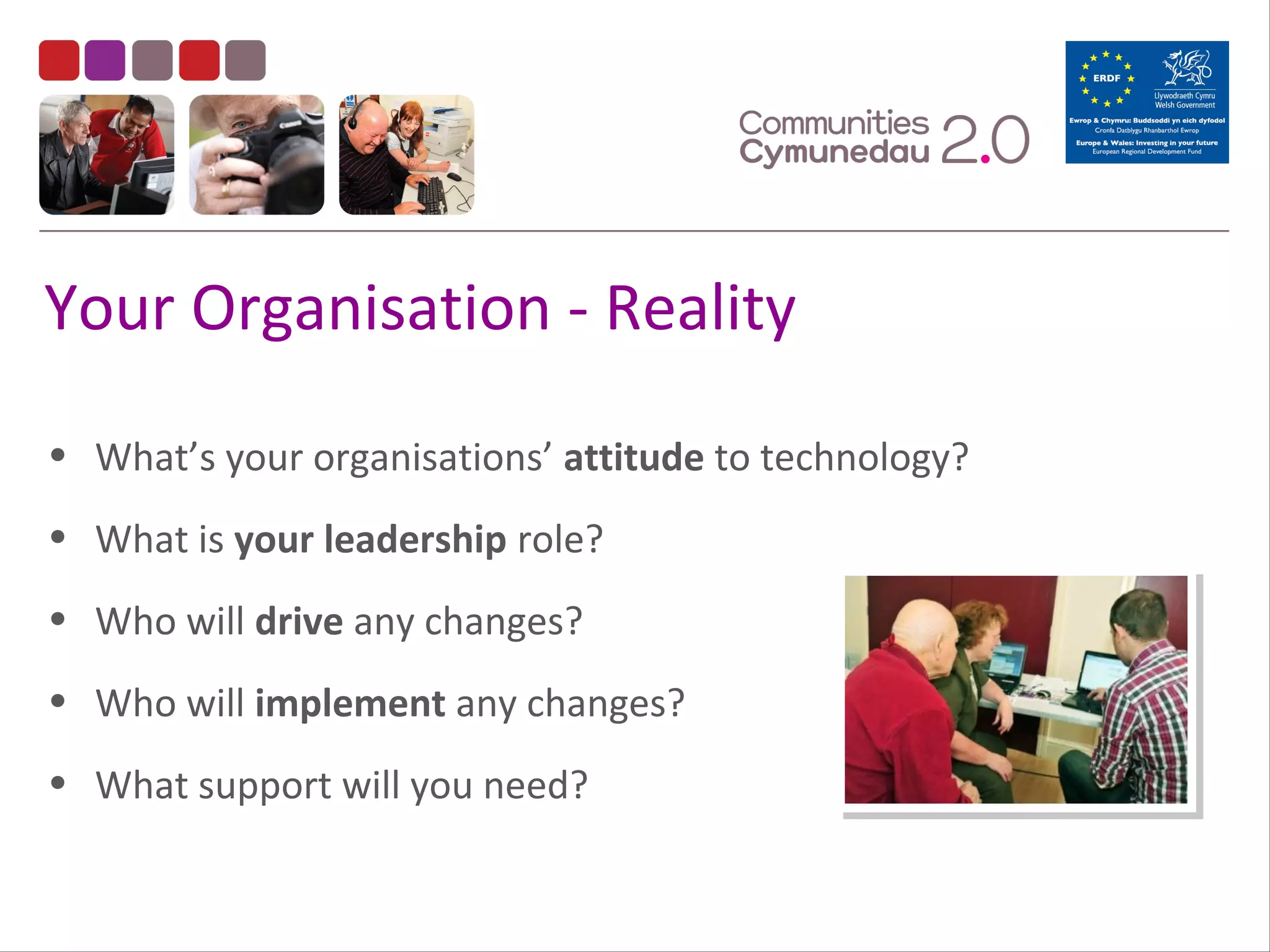 Your Organisation - Reality
• What’s your organisations’ attitude to technology?
• What is your leadership role?
• Who will drive any changes?
• Who will implement any changes?
• What support will you need?

 