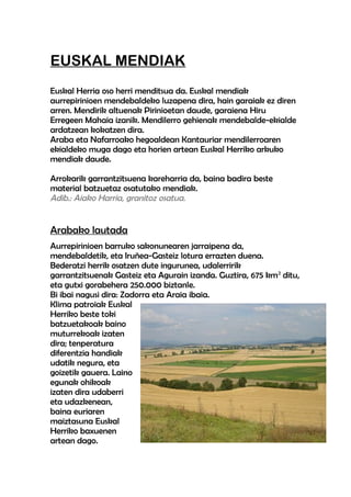 EUSKAL MENDIAK
Euskal Herria oso herri menditsua da. Euskal mendiak
aurrepirinioen mendebaldeko luzapena dira, hain garaiak ez diren
arren. Mendirik altuenak Pirinioetan daude, garaiena Hiru
Erregeen Mahaia izanik. Mendilerro gehienak mendebalde-ekialde
ardatzean kokatzen dira.
Araba eta Nafarroako hegoaldean Kantauriar mendilerroaren
ekialdeko muga dago eta horien artean Euskal Herriko arkuko
mendiak daude.
Arrokarik garrantzitsuena kareharria da, baina badira beste
material batzuetaz osatutako mendiak.
Adib.: Aiako Harria, granitoz osatua.

Arabako lautada
Aurrepirinioen barruko sakonunearen jarraipena da,
mendebaldetik, eta Iruñea-Gasteiz lotura errazten duena.
Bederatzi herrik osatzen dute ingurunea, udalerririk
garrantzitsuenak Gasteiz eta Agurain izanda. Guztira, 675 km2 ditu,
eta gutxi gorabehera 250.000 biztanle.
Bi ibai nagusi dira: Zadorra eta Araia ibaia.
Klima patroiak Euskal
Herriko beste toki
batzuetakoak baino
muturrekoak izaten
dira; tenperatura
diferentzia handiak
udatik negura, eta
goizetik gauera. Laino
egunak ohikoak
izaten dira udaberri
eta udazkenean,
baina euriaren
maiztasuna Euskal
Herriko baxuenen
artean dago.

 