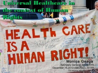 Universal Healthcare in
the context of Human
Rights

Presented by:

Monina Geaga

Secretary General, SARILAYA
December 14,2013 (Saturday), 10 AM,
Tri-mona Healthy Dining

 