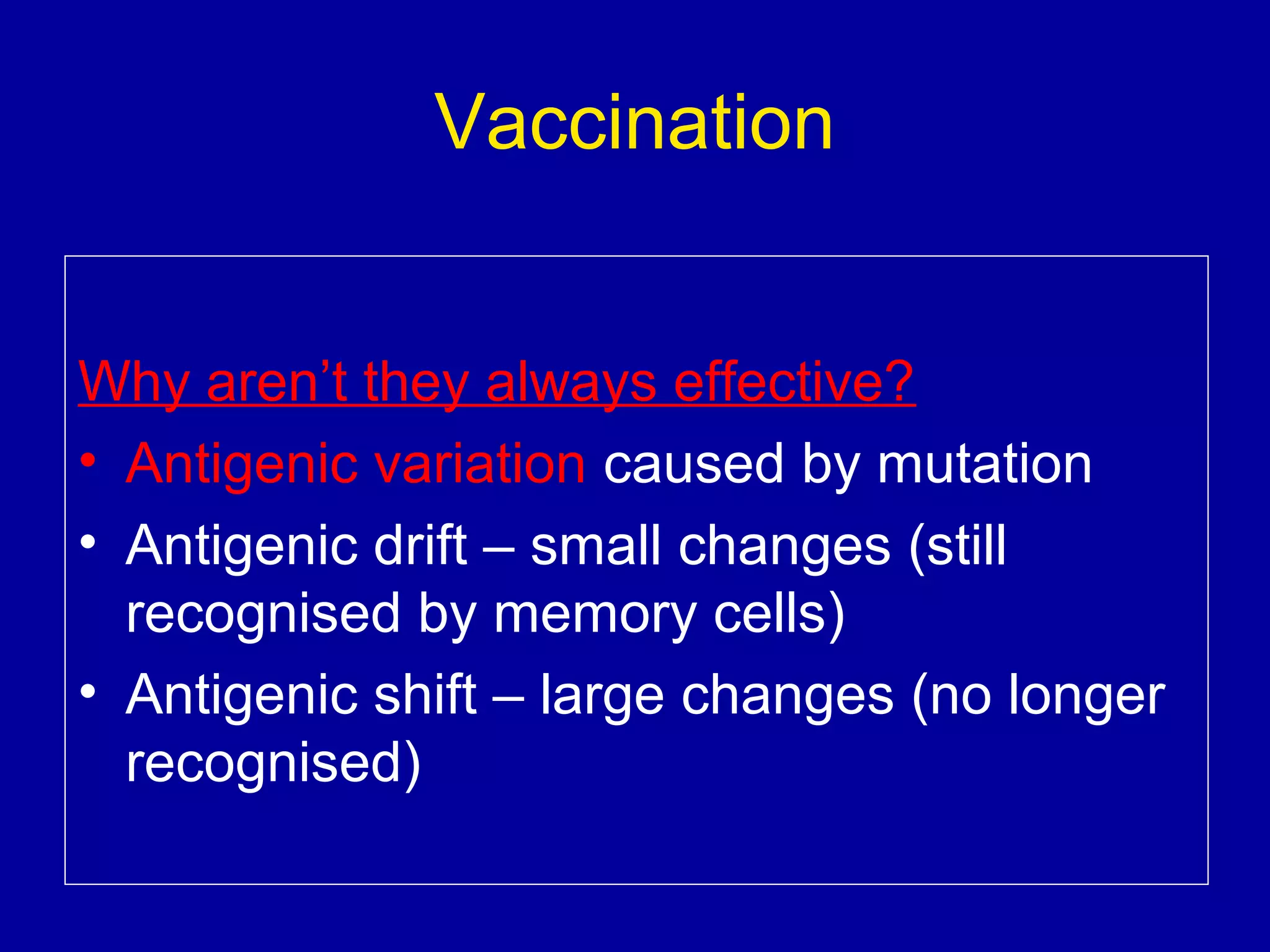 Vaccination
Why aren’t they always effective?
• Antigenic variation caused by mutation
• Antigenic drift – small changes (still
recognised by memory cells)
• Antigenic shift – large changes (no longer
recognised)

 