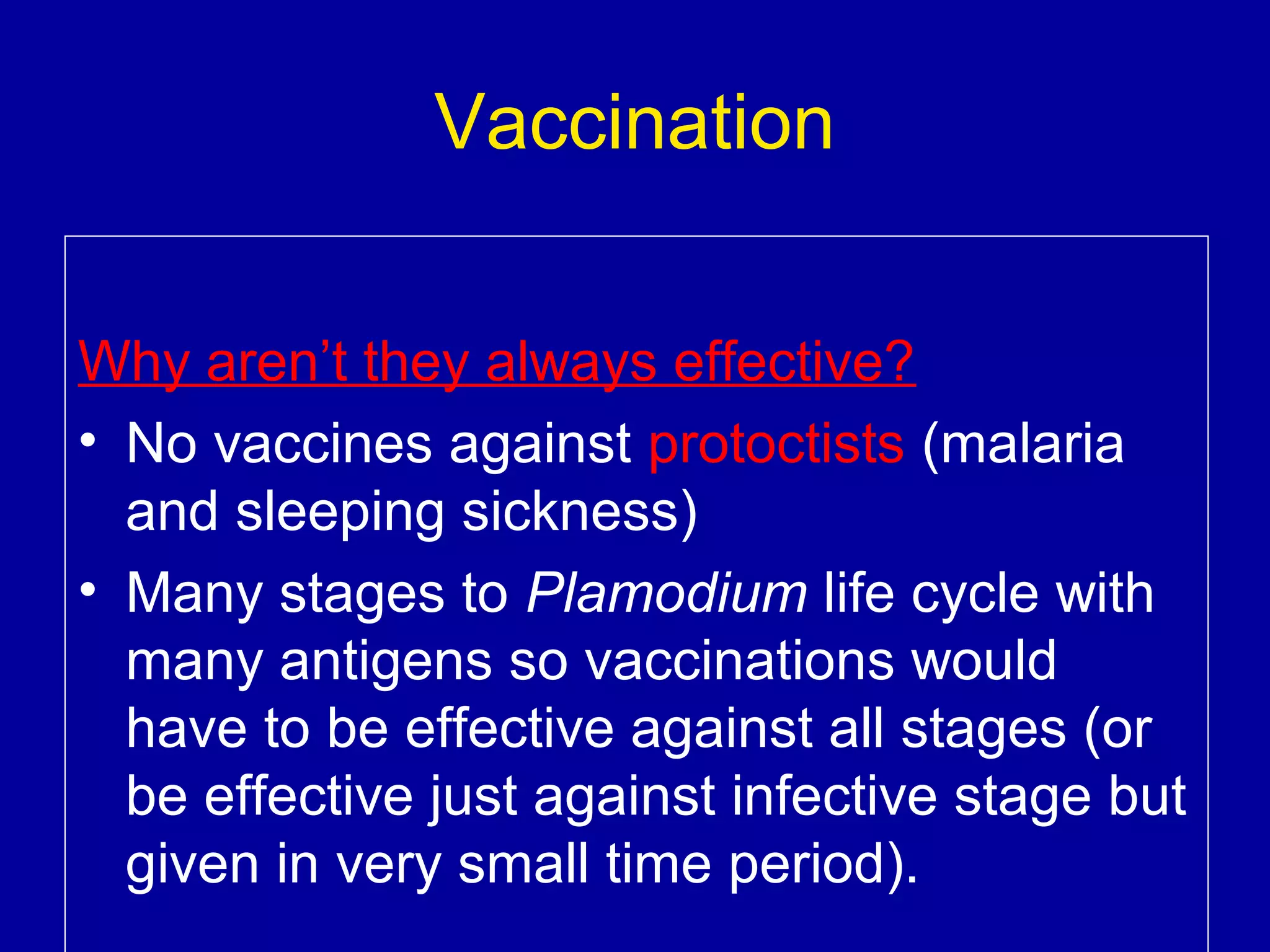 Vaccination
Why aren’t they always effective?
• No vaccines against protoctists (malaria
and sleeping sickness)
• Many stages to Plamodium life cycle with
many antigens so vaccinations would
have to be effective against all stages (or
be effective just against infective stage but
given in very small time period).

 