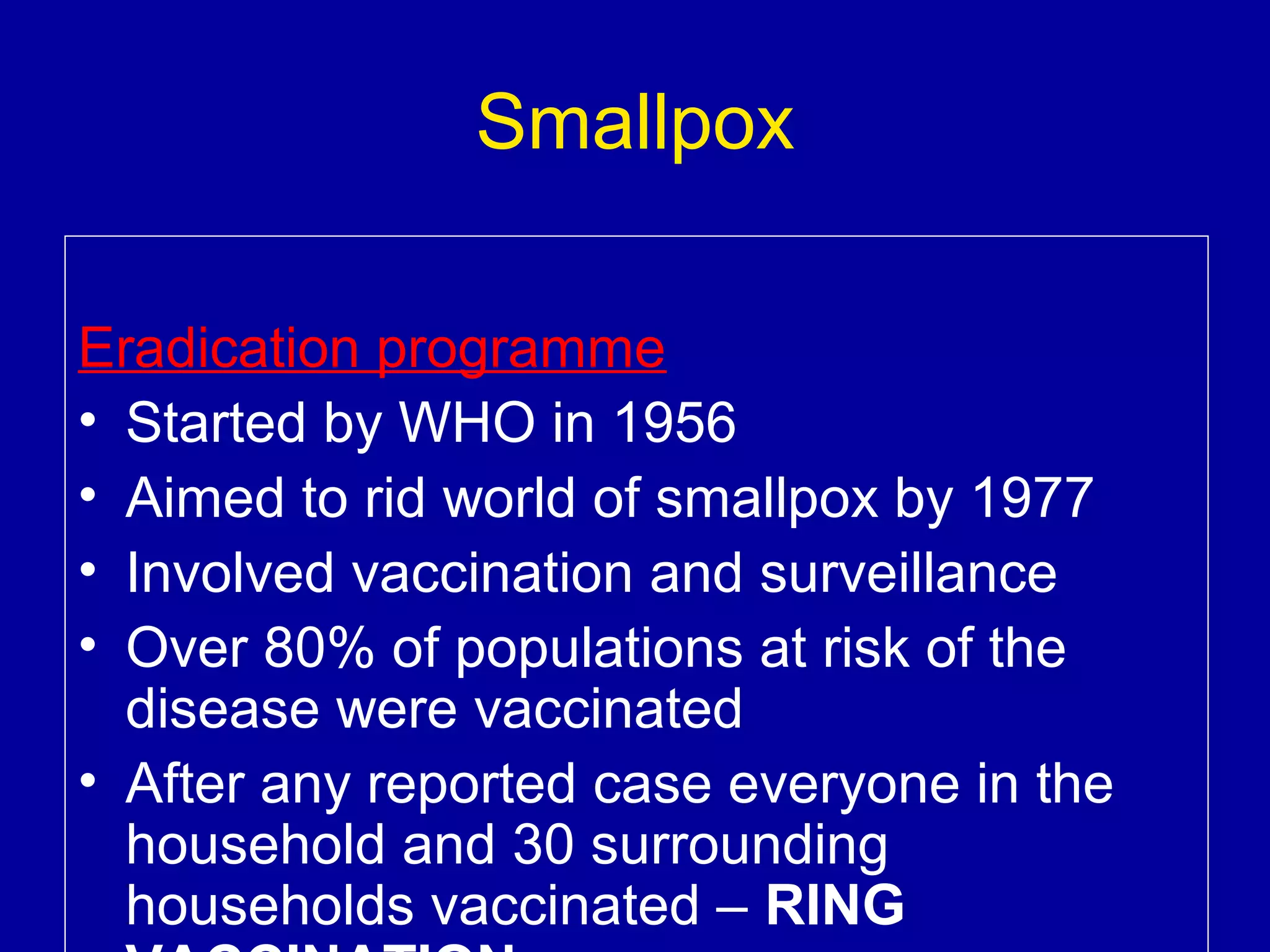 Smallpox
Eradication programme
• Started by WHO in 1956
• Aimed to rid world of smallpox by 1977
• Involved vaccination and surveillance
• Over 80% of populations at risk of the
disease were vaccinated
• After any reported case everyone in the
household and 30 surrounding
households vaccinated – RING

 
