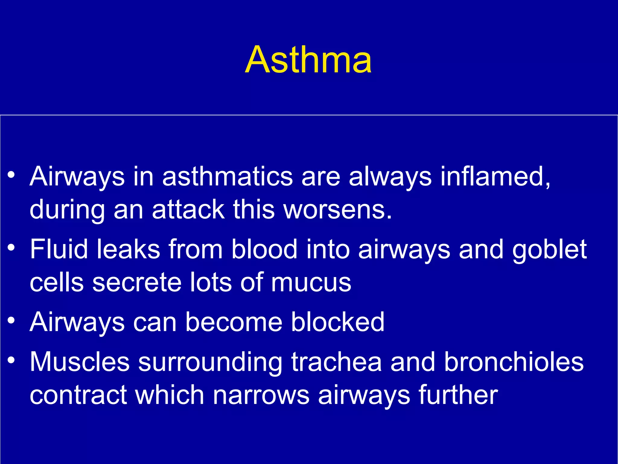 Asthma
• Airways in asthmatics are always inflamed,
during an attack this worsens.
• Fluid leaks from blood into airways and goblet
cells secrete lots of mucus
• Airways can become blocked
• Muscles surrounding trachea and bronchioles
contract which narrows airways further

 