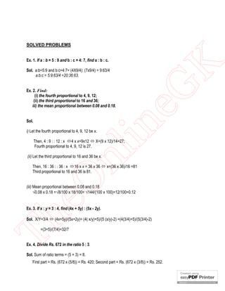Ex. 1. If a : b = 5 : 9 and b : c = 4: 7, find a : b : c.
Sol. a:b=5:9 and b:c=4:7= (4X9/4): (7x9/4) = 9:63/4
a:b:c = 5:9:63/4 =20:36:63.

Sol.
i) Let the fourth proportional to 4, 9, 12 be x.

in

Ex. 2. Find:
(i) the fourth proportional to 4, 9, 12;
(ii) the third proportional to 16 and 36;
iii) the mean proportional between 0.08 and 0.18.

eG
K

SOLVED PROBLEMS

nl

Then, 4 : 9 : : 12 : x 4 x x=9x12  X=(9 x 12)/14=27;
Fourth proportional to 4, 9, 12 is 27.
(ii) Let the third proportional to 16 and 36 be x.

eO

Then, 16 : 36 : : 36 : x 16 x x = 36 x 36  x=(36 x 36)/16 =81
Third proportional to 16 and 36 is 81.
(iii) Mean proportional between 0.08 and 0.18
0.08 x 0.18 =8/100 x 18/100= 144/(100 x 100)=12/100=0.12

Th

Ex. 3. If x : y = 3 : 4, find (4x + 5y) : (5x - 2y).
Sol. X/Y=3/4  (4x+5y)/(5x+2y)= (4( x/y)+5)/(5 (x/y)-2) =(4(3/4)+5)/(5(3/4)-2)
=(3+5)/(7/4)=32/7

Ex. 4. Divide Rs. 672 in the ratio 5 : 3.
Sol. Sum of ratio terms = (5 + 3) = 8.
First part = Rs. (672 x (5/8)) = Rs. 420; Second part = Rs. (672 x (3/8)) = Rs. 252.

 