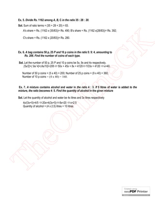 Ex. 5. Divide Rs. 1162 among A, B, C in the ratio 35 : 28 : 20.
Sol. Sum of ratio terms = (35 + 28 + 20) = 83.
A's share = Rs. (1162 x (35/83))= Rs. 490; B's share = Rs. (1162 x(28/83))= Rs. 392;

eG
K

C's share = Rs. (1162 x (20/83))= Rs. 280.

Ex. 6. A bag contains 50 p, 25 P and 10 p coins in the ratio 5: 9: 4, amounting to
Rs. 206. Find the number of coins of each type.
Sol. Let the number of 50 p, 25 P and 10 p coins be 5x, 9x and 4x respectively.
(5x/2)+( 9x/ 4)+(4x/10)=206 50x + 45x + 8x = 41201O3x = 4120 x=40.

in

Number of 50 p coins = (5 x 40) = 200; Number of 25 p coins = (9 x 40) = 360;
Number of 10 p coins = (4 x 40) = 160.

Ex. 7. A mixture contains alcohol and water in the ratio 4 : 3. If 5 litres of water is added to the
mixture, the ratio becomes 4: 5. Find the quantity of alcohol in the given mixture
Sol. Let the quantity of alcohol and water be 4x litres and 3x litres respectively

Th

eO

nl

4x/(3x+5)=4/5 20x=4(3x+5)8x=20 x=2.5
Quantity of alcohol = (4 x 2.5) litres = 10 litres.

 