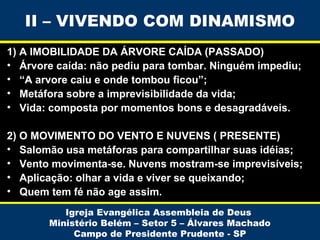 II – VIVENDO COM DINAMISMO
1) A IMOBILIDADE DA ÁRVORE CAÍDA (PASSADO)
• Árvore caída: não pediu para tombar. Ninguém impediu;
• “A arvore caiu e onde tombou ficou”;
• Metáfora sobre a imprevisibilidade da vida;
• Vida: composta por momentos bons e desagradáveis.
2) O MOVIMENTO DO VENTO E NUVENS ( PRESENTE)
• Salomão usa metáforas para compartilhar suas idéias;
• Vento movimenta-se. Nuvens mostram-se imprevisíveis;
• Aplicação: olhar a vida e viver se queixando;
• Quem tem fé não age assim.
Igreja Evangélica Assembleia de Deus
Ministério Belém – Setor 5 – Álvares Machado
Campo de Presidente Prudente - SP

 