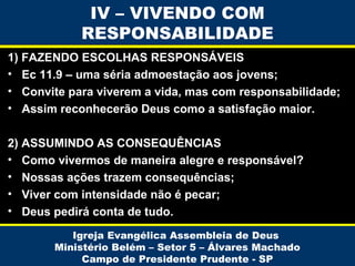 IV – VIVENDO COM
RESPONSABILIDADE
1) FAZENDO ESCOLHAS RESPONSÁVEIS
• Ec 11.9 – uma séria admoestação aos jovens;
• Convite para viverem a vida, mas com responsabilidade;
• Assim reconhecerão Deus como a satisfação maior.
2) ASSUMINDO AS CONSEQUÊNCIAS
• Como vivermos de maneira alegre e responsável?
• Nossas ações trazem consequências;
• Viver com intensidade não é pecar;
• Deus pedirá conta de tudo.
Igreja Evangélica Assembleia de Deus
Ministério Belém – Setor 5 – Álvares Machado
Campo de Presidente Prudente - SP

 