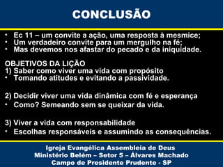 CONCLUSÃO
• Ec 11 – um convite a ação, uma resposta à mesmice;
• Um verdadeiro convite para um mergulho na fé;
• Mas devemos nos afastar do pecado e da iniquidade.
OBJETIVOS DA LIÇÃO
1) Saber como viver uma vida com propósito
• Tomando atitudes e evitando a passividade.
2) Decidir viver uma vida dinâmica com fé e esperança
• Como? Semeando sem se queixar da vida.
3) Viver a vida com responsabilidade
• Escolhas responsáveis e assumindo as consequências.
Igreja Evangélica Assembleia de Deus
Ministério Belém – Setor 5 – Álvares Machado
Campo de Presidente Prudente - SP

 