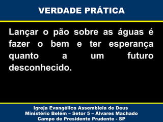 VERDADE PRÁTICA

Lançar o pão sobre as águas é
fazer o bem e ter esperança
quanto
a
um
futuro
desconhecido.

Igreja Evangélica Assembleia de Deus
Ministério Belém – Setor 5 – Álvares Machado
Campo de Presidente Prudente - SP

 