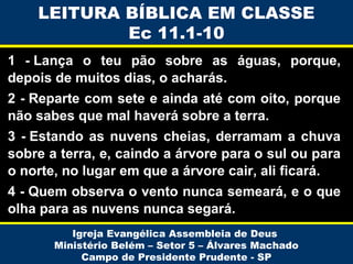 LEITURA BÍBLICA EM CLASSE
Ec 11.1-10
1 - Lança o teu pão sobre as águas, porque,
depois de muitos dias, o acharás.
2 - Reparte com sete e ainda até com oito, porque
não sabes que mal haverá sobre a terra.
3 - Estando as nuvens cheias, derramam a chuva
sobre a terra, e, caindo a árvore para o sul ou para
o norte, no lugar em que a árvore cair, ali ficará.
4 - Quem observa o vento nunca semeará, e o que
olha para as nuvens nunca segará.
Igreja Evangélica Assembleia de Deus
Ministério Belém – Setor 5 – Álvares Machado
Campo de Presidente Prudente - SP

 