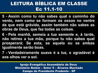 LEITURA BÍBLICA EM CLASSE
Ec 11.1-10
5 - Assim como tu não sabes qual o caminho do
vento, nem como se formam os ossos no ventre
da que está grávida, assim também não sabes as
obras de Deus, que faz todas as coisas.
6 - Pela manhã, semeia a tua semente e, à tarde,
não retires a tua mão, porque tu não sabes qual
prosperará; Se esta, se aquela ou se ambas
igualmente serão boas.
7 - Verdadeiramente suave é a luz, e agradável é
aos olhos ver o sol.
Igreja Evangélica Assembleia de Deus
Ministério Belém – Setor 5 – Álvares Machado
Campo de Presidente Prudente - SP

 