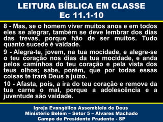 LEITURA BÍBLICA EM CLASSE
Ec 11.1-10
8 - Mas, se o homem viver muitos anos e em todos
eles se alegrar, também se deve lembrar dos dias
das trevas, porque hão de ser muitos. Tudo
quanto sucede é vaidade.
9 - Alegra-te, jovem, na tua mocidade, e alegre-se
o teu coração nos dias da tua mocidade, e anda
pelos caminhos do teu coração e pela vista dos
teus olhos; sabe, porém, que por todas essas
coisas te trará Deus a juízo.
10 - Afasta, pois, a ira do teu coração e remove da
tua carne o mal, porque a adolescência e a
juventude são vaidade.
Igreja Evangélica Assembleia de Deus
Ministério Belém – Setor 5 – Álvares Machado
Campo de Presidente Prudente - SP

 