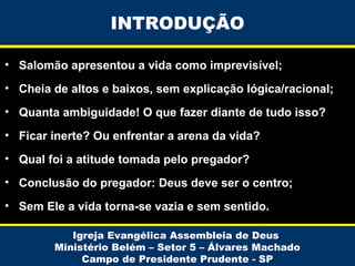 INTRODUÇÃO
• Salomão apresentou a vida como imprevisível;
• Cheia de altos e baixos, sem explicação lógica/racional;
• Quanta ambiguidade! O que fazer diante de tudo isso?
• Ficar inerte? Ou enfrentar a arena da vida?
• Qual foi a atitude tomada pelo pregador?
• Conclusão do pregador: Deus deve ser o centro;
• Sem Ele a vida torna-se vazia e sem sentido.
Igreja Evangélica Assembleia de Deus
Ministério Belém – Setor 5 – Álvares Machado
Campo de Presidente Prudente - SP

 