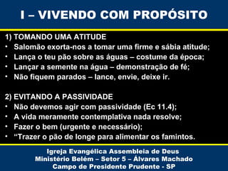 I – VIVENDO COM PROPÓSITO
1) TOMANDO UMA ATITUDE
• Salomão exorta-nos a tomar uma firme e sábia atitude;
• Lança o teu pão sobre as águas – costume da época;
• Lançar a semente na água – demonstração de fé;
• Não fiquem parados – lance, envie, deixe ir.
2) EVITANDO A PASSIVIDADE
• Não devemos agir com passividade (Ec 11.4);
• A vida meramente contemplativa nada resolve;
• Fazer o bem (urgente e necessário);
• “Trazer o pão de longe para alimentar os famintos.
Igreja Evangélica Assembleia de Deus
Ministério Belém – Setor 5 – Álvares Machado
Campo de Presidente Prudente - SP

 