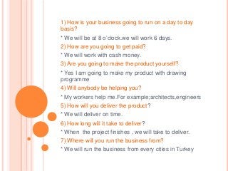 1) How is your business going to run on a day to day
basis?

* We will be at 8 o’clock.we will work 6 days.
2) How are you going to get paid?
* We will work with cash money.
3) Are you going to make the product yourself?

* Yes I am going to make my product with drawing
programme
4) Will anybody be helping you?
* My workers help me.For example;architects,engineers
5) How will you deliver the product?

* We will deliver on time.
6) How long will it take to deliver?
* When the project finishes , we will take to deliver.
7) Where will you run the business from?
* We will run the business from every cities in Turkey

 