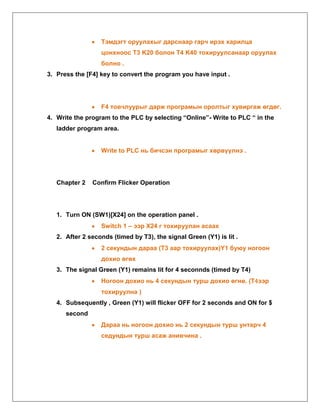 Тэмдэгт оруулахыг дарснаар гарч ирэх харилца
цонхноос T3 K20 болон T4 K40 тохируулсанаар оруулах
болно .
3. Press the [F4] key to convert the program you have input .

F4 товчлуурыг дарж програмын оролтыг хувиргаж өгдөг.
4. Write the program to the PLC by selecting “Online”- Write to PLC “ in the
ladder program area.
Write to PLC нь бичсэн програмыг хөрвүүлнэ .

Chapter 2

Confirm Flicker Operation

1. Turn ON (SW1)[X24] on the operation panel .
Switch 1 – ээр X24 г тохируулан асаах
2. After 2 seconds (timed by T3), the signal Green (Y1) is lit .
2 секундын дараа (T3 аар тохируулах)Y1 буюу ногоон
дохио өгөх
3. The signal Green (Y1) remains lit for 4 seconnds (timed by T4)
Ногоон дохио нь 4 секундын турш дохио өгнө. (T4ээр
тохируулна )
4. Subsequently , Green (Y1) will flicker OFF for 2 seconds and ON for $
second
Дараа нь ногоон дохио нь 2 секундын турш унтарч 4
седундын турш асаж анивчина .

 