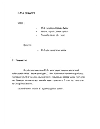 8 . PLC удирдлага

Сэдэв :
PLC-тэй компьютерийн бүтэц
Оролт , гаралт , логик гаргалт
Төлөв ба санах ойн төрөл

Зорилго :
PLC-ийн удирдлагыг мэдэх

8.1 Удирдатгал

Энгийн програмчлалд PLC-г хэрэглэхэд төрөл нь хангалттай
хүрэлцээтэй билээ . Зарим функцд PLC –ийн VonNeumanтөрөлийг хэрэглэхэд
тохиромжтой . Энэ төрөл нь компьютерийн процессийн зааварчилгаа гэж болох
юм . Энэ арга нь компьютерт хамгийн ихээр хэрэглэгдэх боловч өөр хэд хэдэн
аргыг хэрэглэж болно .
Компьютерийн хэсгийг 8.1 зурагт үзүүлсэн болно .

 