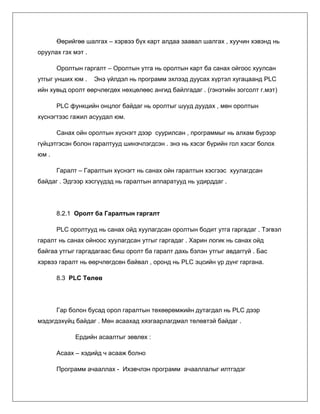 Өөрийгөө шалгах – хэрвээ бүх карт алдаа заавал шалгах , хуучин хэвэнд нь
оруулах гэх мэт .
Оролтын гаргалт – Оролтын утга нь оролтын карт ба санах ойгоос хуулсан
утгыг унших юм .

Энэ үйлдэл нь программ эхлээд дуусах хүртэл хугацаанд PLC

ийн хувьд оролт өөрчлөгдөх нөхцөлөөс ангид байлгадаг . (гэнэтийн зогсолт г.мэт)
PLC функцийн онцлог байдаг нь оролтыг шууд дуудах , мөн оролтын
хүснэгтээс гажил асуудал юм.
Санах ойн оролтын хүснэгт дээр суурилсан , программыг нь алхам бүрээр
гүйцэтгэсэн болон гаралтууд шинэчлэгдсэн . энэ нь хэсэг бүрийн гол хэсэг болох
юм .
Гаралт – Гаралтын хүснэгт нь санах ойн гаралтын хэсгээс хуулагдсан
байдаг . Эдгээр хэсгүүдэд нь гаралтын аппаратууд нь удирддаг .

8.2.1 Оролт ба Гаралтын гаргалт
PLC оролтууд нь санах ойд хуулагдсан оролтын бодит утга гаргадаг . Тэгвэл
гаралт нь санах ойноос хуулагдсан утгыг гаргадаг . Харин логик нь санах ойд
байгаа утгыг гаргадагаас биш оролт ба гаралт дахь бэлэн утгыг авдаггүй . Бас
хэрвээ гаралт нь өөрчлөгдсөн байвал , оронд нь PLC эцсийн үр дүнг гаргана.
8.3 PLC Төлөв

Гар болон бусад орол гаралтын төхөөрөмжийн дутагдал нь PLC дээр
мэдэгдэхүйц байдаг . Мөн асаахад хязгаарлагдмал төлөвтэй байдаг .
Ердийн асаалтыг зөвлөх :
Асаах – хэдийд ч асааж болно
Программ ачааллах - Ихэвчлэн программ ачааллалыг илтгэдэг

 
