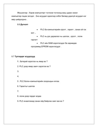Жишээгээр : Хэрэв компьютерт тоглоом тоглоход маш удаан эсвэл
компьютер гацаж зогсдог . Энэ асуудал одоогоор элбэг бөгөөд удахгүй асуудал нэг
мөр шийдэгдэнэ .
8.6 Дүгнэлт
PLC ба компьютерийн оролт , гаралт , санах ой гэх
мэт ..
PLC нь дэс дараалал нь шалгах , оролт , логик
гаргалт
PLC ийн RAM хэрэглэгддэг ба заримдаа
программд EPROM хэрэглэгддэг .

8.7 Тулгардаг асуудлууд
1 . Батерай хэрэглэх нь ямар вэ ?
2. PLC дээр ямар заагч хэрэглэх вэ ?
3.
4.
5 . PLC болон компьютерийн хоорондын ялгаа
6. Гаралтыг шалгах
7.
8. логик дээр гардаг алдаа
9. PLC ачааллахад санах ойд байрлах хаяг яах вэ ?

 