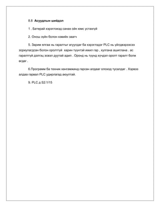 8.8 Асуудлын шийдэл
1 . Батерай хэрэглэхэд санах ойн юмс устахгүй
2. Онош зүйн болон хэвийн заагч
5. Зарим ялгаа нь гаралтыг агуулдаг ба хэрэглэдэг PLC нь үйлдвэрээсээ
зориулагдсан болон оролтгүй харин түүнтэй ижил гар , хулгана ашиглана . ас
гаралтгүй дэлгэц эсвэл дуутай адил . Оронд нь түүнд хүчдэл оролт гаралт болж
өгдөг .
6.Программ ба техник хангамжинд гарсан алдааг олоход тусалдаг . Хэрвээ
алдаа гарвал PLC удирлагад аюултай.
9. PLC д S2:1/15

 