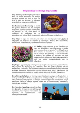 Ήθη και έθιμα του Πάσχα στην Ελλάδα
Στην Κορώνη, τη Μεγάλη Παρασκευή το
πρωί, τα παιδιά, κρατώντας ένα σταυρό
στο χέρι, γυρνούν από σπίτι σε σπίτι και
λένε τα πάθη του Χριστού. Τα φιλεύουν
με κουλούρια, κόκκινα αυγά ή λεφτά.
Στο Καστανόφυτο Καστοριάς, τα παιδιά
του χωριού, παίρνουν από την εκκλησία
το χελιδόνι, (ξύλινο ομοίωμα περιστεριού)
το κρατούν με ένα ξύλο ψηλά, το
στολίζουν με λουλούδια και το
περιφέρουν στα σπίτια. Κατά την περιφορά μαζεύουν δώρα και αυγά κόκκινα.
Στην Πάρο, τα κεριά του Επιταφίου, τα φυλούν και όταν έχει φουρτούνα, βρέχει ή
αστράφτει, τα ανάβουν να περάσει η κακοκαιρία. Ακόμα, στο εικονοστάσι,
τοποθετείται και κλαδί ελιάς, που παραμένει εκεί ως αγιώτικο.
Στη Σπάρτη, όταν γυρίσουν με τον Επιτάφιο στο
ναό, τον ξεστολίζει ο καντηλανάφτης, ο οποίος
παίρνει τα κεριά και τα φυλάει. Την άλλη μέρα, τα
βάζει ο παπάς σε ένα δίσκο με τα σταυρολούλουδα
και τα μοιράζει στις γυναίκες. Τα λουλούδια αυτά,
οι γυναίκες τα κρατούν ως φυλαχτό και όταν
αρρωστήσει ένα παιδάκι βάζουν στα κάρβουνα λίγο
νερό και μερικά σταυρολούλουδα και το
λιβανίζουν.
Στις Σέρρες ξεχωριστή σημασία έχει και η συνήθεια των γυναικών, να τοποθετούν
στη διάρκεια της περιφοράς του Επιταφίου, πάνω σε τραπέζι μπροστά από το
κατώφλι της Εξώπορτας, την εικόνα του Εσταυρωμένου ανάμεσα σε άνθη, αναμμένα
κεριά και θυμιάματα. Δίπλα τοποθετούν ένα πιάτο με χλόη φακής, ή κριθαριού, την
οποία έχουν φυτέψει για αυτό το σκοπό, κάποια ημέρα της Μεγάλης Σαρακοστής.
Στους Σιταγρούς Δράμας το δικό της χαρακτήρα έχει η Δευτέρα του Θωμά, όπου οι
εκεί εγκατεστημένοι Πόντιοι συνεχίζουν τα πανάρχαια έθιμα των κοιτίδων τους,
όπως επισκέψεις στα μνήματα, με διανομή κόκκινων αβγών και γλυκισμάτων και με
τραγούδια, έθιμα με καθαρά αρχαϊκή μορφή και με συνακόλουθες μεταφυσικές
δοξασίες και αντιλήψεις.
Στο Λεωνίδιο Αρκαδίας ένα από τα έθιμα
που ξεχωρίζει είναι με τα αυτοσχέδια μικρά
αερόστατα, που φέγγουν στον ουρανό της
Αρκαδίας και εξαφανίζονται. Είναι
ιδιαίτερα εντυπωσιακά.
10
 