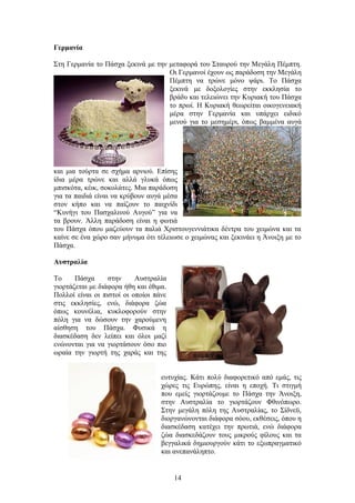 Γερμανία
Στη Γερμανία το Πάσχα ξεκινά με την μεταφορά του Σταυρού την Μεγάλη Πέμπτη.
Οι Γερμανοί έχουν ως παράδοση την Μεγάλη
Πέμπτη να τρώνε μόνο ψάρι. Το Πάσχα
ξεκινά με δοξολογίες στην εκκλησία το
βράδυ και τελειώνει την Κυριακή του Πάσχα
το πρωί. Η Κυριακή θεωρείται οικογενειακή
μέρα στην Γερμανία και υπάρχει ειδικό
μενού για το μεσημέρι, όπως βαμμένα αυγά
και μια τούρτα σε σχήμα αρνιού. Επίσης
ίδια μέρα τρώνε και αλλά γλυκά όπως
μπισκότα, κέικ, σοκολάτες. Μια παράδοση
για τα παιδιά είναι να κρύβουν αυγά μέσα
στον κήπο και να παίζουν το παιχνίδι
“Κυνήγι του Πασχαλινού Αυγού” για να
τα βρουν. Άλλη παράδοση είναι η φωτιά
του Πάσχα όπου μαζεύουν τα παλιά Χριστουγεννιάτικα δέντρα του χειμώνα και τα
καίνε σε ένα χώρο σαν μήνυμα ότι τέλειωσε ο χειμώνας και ξεκινάει η Άνοιξη με το
Πάσχα.
Αυστραλία
Το Πάσχα στην Αυστραλία
γιορτάζεται με διάφορα ήθη και έθιμα.
Πολλοί είναι οι πιστοί οι οποίοι πάνε
στις εκκλησίες, ενώ, διάφορα ζώα
όπως κουνέλια, κυκλοφορούν στην
πόλη για να δώσουν την χαρούμενη
αίσθηση του Πάσχα. Φυσικά η
διασκέδαση δεν λείπει και όλοι μαζί
ενώνονται για να γιορτάσουν όσο πιο
ωραία την γιορτή της χαράς και της
ευτυχίας. Κάτι πολύ διαφορετικό από εμάς, τις
χώρες τις Ευρώπης, είναι η εποχή. Τι στιγμή
που εμείς γιορτάζουμε το Πάσχα την Άνοιξη,
στην Αυστραλία το γιορτάζουν Φθινόπωρο.
Στην μεγάλη πόλη της Αυστραλίας, το Σίδνεϋ,
διοργανώνονται διάφορα σόου, εκθέσεις, όπου η
διασκέδαση κατέχει την πρωτιά, ενώ διάφορα
ζώα διασκεδάζουν τους μικρούς φίλους και τα
βεγγαλικά δημιουργούν κάτι το εξωπραγματικό
και ανεπανάληπτο.
14
 