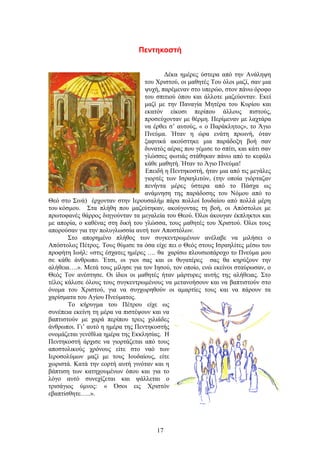 Πεντηκοστή
Δέκα ημέρες ύστερα από την Ανάληψη
του Χριστού, οι μαθητές Του όλοι μαζί, σαν μια
ψυχή, παρέμεναν στο υπερώο, στον πάνω όροφο
του σπιτιού όπου και άλλοτε μαζεύονταν. Εκεί
μαζί με την Παναγία Μητέρα του Κυρίου και
εκατόν είκοσι περίπου άλλους πιστούς,
προσεύχονταν με θέρμη. Περίμεναν με λαχτάρα
να έρθει σ’ αυτούς, « ο Παράκλητος», το Άγιο
Πνεύμα. Ήταν η ώρα ενάτη πρωινή, όταν
ξαφνικά ακούστηκε μια παράδοξη βοή σαν
δυνατός αέρας που γέμισε το σπίτι, και κάτι σαν
γλώσσες φωτιάς στάθηκαν πάνω από το κεφάλι
κάθε μαθητή. Ήταν το Άγιο Πνεύμα!
Επειδή η Πεντηκοστή, ήταν μια από τις μεγάλες
γιορτές των Ισραηλιτών, (την οποία γιόρταζαν
πενήντα μέρες ύστερα από το Πάσχα ως
ανάμνηση της παράδοσης του Νόμου από το
Θεό στο Σινά) έρχονταν στην Ιερουσαλήμ πάρα πολλοί Ιουδαίου από πολλά μέρη
του κόσμου. Στα πλήθη που μαζεύτηκαν, ακούγοντας τη βοή, οι Απόστολοι με
πρωτοφανές θάρρος διηγούνταν τα μεγαλεία του Θεού. Όλοι άκουγαν έκπληκτοι και
με απορία, ο καθένας στη δική του γλώσσα, τους μαθητές του Χριστού. Όλοι τους
απορούσαν για την πολυγλωσσία αυτή των Αποστόλων.
Στο απορημένο πλήθος των συγκεντρωμένων ανέλαβε να μιλήσει ο
Απόστολος Πέτρος. Τους θύμισε τα όσα είχε πει ο Θεός στους Ισραηλίτες μέσω του
προφήτη Ιωήλ: «στις έσχατες ημέρες …. θα χαρίσω πλουσιοπάροχο το Πνεύμα μου
σε κάθε άνθρωπο. Έτσι, οι γιοι σας και οι θυγατέρες σας θα κηρύξουν την
αλήθεια….». Μετά τους μίλησε για τον Ιησού, τον οποίο, ενώ εκείνοι σταύρωσαν, ο
Θεός Τον ανέστησε. Οι ίδιοι οι μαθητές ήταν μάρτυρες αυτής της αλήθειας. Στο
τέλος κάλεσε όλους τους συγκεντρωμένους να μετανοήσουν και να βαπτιστούν στο
όνομα του Χριστού, για να συγχωρηθούν οι αμαρτίες τους και να πάρουν τα
χαρίσματα του Αγίου Πνεύματος.
Το κήρυγμα του Πέτρου είχε ως
συνέπεια εκείνη τη μέρα να πιστέψουν και να
βαπτιστούν με χαρά περίπου τρεις χιλιάδες
άνθρωποι. Γι’ αυτό η ημέρα της Πεντηκοστής
ονομάζεται γενέθλια ημέρα της Εκκλησίας. Η
Πεντηκοστή άρχισε να γιορτάζεται από τους
αποστολικούς χρόνους είτε στο ναό των
Ιεροσολύμων μαζί με τους Ιουδαίους, είτε
χωριστά. Κατά την εορτή αυτή γινόταν και η
βάπτιση των κατηχουμένων όπου και για το
λόγο αυτό συνεχίζεται και ψάλλεται ο
τρισάγιος ύμνος: « Όσοι εις Χριστόν
εβαπτίσθητε…..».
17
 