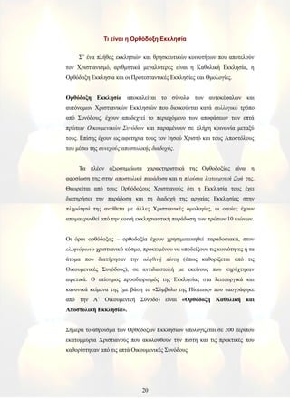Τι είναι η Ορθόδοξη Εκκλησία
Σ’ ένα πλήθος εκκλησιών και θρησκευτικών κοινοτήτων που αποτελούν
τον Χριστιανισμό, αριθμητικά μεγαλύτερες είναι η Καθολική Εκκλησία, η
Ορθόδοξη Εκκλησία και οι Προτεσταντικές Εκκλησίες και Ομολογίες.
Ορθόδοξη Εκκλησία αποκαλείται το σύνολο των αυτοκέφαλων και
αυτόνομων Χριστιανικών Εκκλησιών που διοικούνται κατά συλλογικό τρόπο
από Συνόδους, έχουν αποδεχτεί το περιεχόμενο των αποφάσεων των επτά
πρώτων Οικουμενικών Συνόδων και παραμένουν σε πλήρη κοινωνία μεταξύ
τους. Επίσης έχουν ως αφετηρία τους τον Ιησού Χριστό και τους Αποστόλους
του μέσω της συνεχούς αποστολικής διαδοχής.
Τα πλέον αξιοσημείωτα χαρακτηριστικά της Ορθοδοξίας είναι η
αφοσίωση της στην αποστολική παράδοση και η πλούσια λειτουργική ζωή της.
Θεωρείται από τους Ορθόδοξους Χριστιανούς ότι η Εκκλησία τους έχει
διατηρήσει την παράδοση και τη διαδοχή της αρχαίας Εκκλησίας στην
πληρότητά της αντίθετα με άλλες Χριστιανικές ομολογίες, οι οποίες έχουν
απομακρυνθεί από την κοινή εκκλησιαστική παράδοση των πρώτων 10 αιώνων.
Οι όροι ορθόδοξος – ορθοδοξία έχουν χρησιμοποιηθεί παραδοσιακά, στον
ελληνόφωνο χριστιανικό κόσμο, προκειμένου να υποδείξουν τις κοινότητες ή τα
άτομα που διατήρησαν την αληθινή πίστη (όπως καθορίζεται από τις
Οικουμενικές Συνόδους), σε αντιδιαστολή με εκείνους που κηρύχτηκαν
αιρετικά. Ο επίσημος προσδιορισμός της Εκκλησίας στα λειτουργικά και
κανονικά κείμενα της (με βάση το «Σύμβολο της Πίστεως» που υπογράφηκε
από την Α’ Οικουμενική Σύνοδο) είναι «Ορθόδοξη Καθολική και
Αποστολική Εκκλησία».
Σήμερα το άθροισμα των Ορθόδοξων Εκκλησιών υπολογίζεται σε 300 περίπου
εκατομμύρια Χριστιανούς που ακολουθούν την πίστη και τις πρακτικές που
καθορίστηκαν από τις επτά Οικουμενικές Συνόδους.
20
 