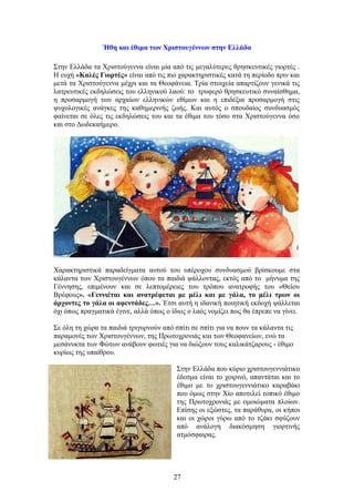 Ήθη και έθιμα των Χριστουγέννων στην Ελλάδα
Στην Ελλάδα τα Χριστούγεννα είναι μία από τις μεγαλύτερες θρησκευτικές γιορτές .
Η ευχή «Καλές Γιορτές» είναι από τις πιο χαρακτηριστικές κατά τη περίοδο πριν και
μετά τα Χριστούγεννα μέχρι και τα Θεοφάνεια. Τρία στοιχεία απαρτίζουν γενικά τις
λατρευτικές εκδηλώσεις του ελληνικού λαού: το τρυφερό θρησκευτικό συναίσθημα,
η προσαρμογή των αρχαίων ελληνικών εθίμων και η επιδέξια προσαρμογή στις
ψυχολογικές ανάγκες της καθημερινής ζωής. Και αυτός ο σπουδαίος συνδυασμός
φαίνεται σε όλες τις εκδηλώσεις του και τα έθιμα του τόσο στα Χριστούγεννα όσο
και στο Δωδεκαήμερο.
Χαρακτηριστικά παραδείγματα αυτού του υπέροχου συνδυασμού βρίσκουμε στα
κάλαντα των Χριστουγέννων όπου τα παιδιά ψάλλοντας, εκτός από το μήνυμα της
Γέννησης, επιμένουν και σε λεπτομέρειες του τρόπου ανατροφής του «Θείου
Βρέφους». «Γεννιέται και ανατρέφεται με μέλι και με γάλα, το μέλι τρων οι
άρχοντες το γάλα οι αφεντάδες…». Έτσι αυτή η ιδανική ποιητική εκδοχή ψάλλεται
όχι όπως πραγματικά έγινε, αλλά όπως ο ίδιος ο λαός νομίζει πως θα έπρεπε να γίνει.
Σε όλη τη χώρα τα παιδιά τριγυρνούν από σπίτι σε σπίτι για να πουν τα κάλαντα τις
παραμονές των Χριστουγέννων, της Πρωτοχρονιάς και των Θεοφανείων, ενώ τα
μεσάνυκτα των Φώτων ανάβουν φωτιές για να διώξουν τους καλικάτζαρους - έθιμο
κυρίως της υπαίθρου.
Στην Ελλάδα που κύριο χριστουγεννιάτικο
έδεσμα είναι το χοιρινό, απαντάται και το
έθιμο με το χριστουγεννιάτικο καραβάκι
που όμως στην Χίο αποτελεί τοπικό έθιμο
της Πρωτοχρονιάς με ομοιώματα πλοίων.
Επίσης οι εξώστες, τα παράθυρα, οι κήποι
και οι χώροι γύρω από το τζάκι σφύζουν
από ανάλογη διακόσμηση γιορτινής
ατμόσφαιρας.
27
 