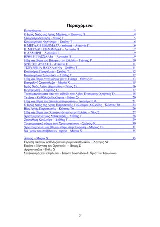 Περιεχόμενα
Περιεχόμενα...................................................................................................................3
Ο Ιερός Ναός της Αγίας Μαρίνας – Ιάσωνας Π............................................................4
Σταυροπροσκύνηση – Νίκος Τ.......................................................................................5
Κουλουράκια Νηστίσιμα - Στάθης Τ ...........................................................................6
Η ΜΕΓΑΛΗ ΕΒΔΟΜΑΔΑ (ποίημα) – Αντωνία Π.......................................................6
Η ΜΕΓΑΛΗ ΕΒΔΟΜΑΔΑ – Αντωνία Π....................................................................7
Η ΛΑΜΠΡΗ – Αντωνία Π.............................................................................................9
ΗΡΘΕ Η ΠΑΣΧΑΛΙΑ – Αντωνία Π..............................................................................9
Ήθη και έθιμα του Πάσχα στην Ελλάδα – Γιάννης Ρ..................................................10
ΧΡΙΣΤΟΣ ΑΝΕΣΤΗ – Αντωνία Π...............................................................................11
ΤΣΟΥΡΕΚΙΑ ΠΑΣΧΑΛΙΝΑ – Στάθης Τ....................................................................11
Κουλούρια Πασχαλινά – Στάθης Τ..............................................................................12
Κουλουράκια Σμυρνέικα – Στάθης Τ...........................................................................12
Ήθη και έθιμα στον κόσμο για το Πάσχα – Θάνος Στ.................................................13
Πασχαλινό Σταυρόλεξο – Μαρία Χ.............................................................................15
Ιερός Ναός Αγίου Δημητρίου – Ρένος Στ....................................................................16
Πεντηκοστή – Χρήστος Τρ..........................................................................................17
Τα συμπεράσματα από την κάθοδο του Αγίου Πνεύματος Χρήστος Τρ.....................18
Τι είναι η Ορθόδοξη Εκκλησία – Βάσια Στ.................................................................20
Ήθη και έθιμα του Δεκαπενταύγουστου – Λεονάρντο Φ............................................21
Ο Ιερός Ναός της Αγίας Παρασκευής, Πολιούχου Χαλκίδας – Κώστας Τσ...............24
Βίος Αγίας Παρασκευής – Κώστας Τσ........................................................................26
Ήθη και έθιμα των Χριστουγέννων στην Ελλάδα – Νίος Σ........................................27
Χριστουγεννιάτικος Μπακλαβάς – Στάθης Τ..............................................................28
Ζακυνθινή Κουλούρα – Στάθης Τ................................................................................29
Το πνευματικό νόημα των Χριστουγέννων – Σπύρος Φ..............................................30
Χριστουγεννιάτικα ήθη και έθιμα στην Ευρώπη – Μάριος Τσ...................................31
Νά ΄μουν του στάβλου έν΄ άχυρο – Μαρία Χ..............................................................35
Λύσεις – Μαρία Χ........................................................................................................35
Εύρεση εικόνων ορθόδοξων και ρωμαιοκαθολικών – Άρτεμις Ντ
Εικόνα «Γέννηση του Χριστού» – Πάνος Σ
Αρχισυνταξία – Βάλυ Χ
Συντονισμός και επιμέλεια – Ιωάννα Ιωαννίδου & Χριστίνα Τσομώκου
3
 