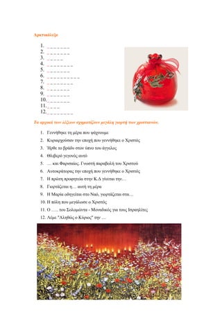 Αρκτικόλεξο
1. _ _ _ _ _ _ _
2. _ _ _ _ _ _ _
3. _ _ _ _ _
4. _ _ _ _ _ _ _ _
5. _ _ _ _ _ _ _
6. _ _ _ _ _ _ _ _ _ _
7. _ _ _ _ _ _ _ _
8. _ _ _ _ _ _ _
9. _ _ _ _ _ _ _
10._ _ _ _ _ _ _
11._ _ _ _
12._ _ _ _ _ _ _ _
Τα αρχικά των λέξεων σχηματίζουν μεγάλη γιορτή των χριστιανών.
1. Γεννήθηκε τη μέρα που ψάχνουμε
2. Κυριαρχούσαν την εποχή που γεννήθηκε ο Χριστός
3. Ήρθε το βράδυ στον ύπνο του άγγελος
4. Θλιβερό γεγονός αυτό
5. … και Φαρισαίος. Γνωστή παραβολή του Χριστού
6. Αυτοκράτορας την εποχή που γεννήθηκε ο Χριστός
7. Η πρώτη προφητεία στην Κ.Δ γίνεται την…
8. Γιορτάζεται η… αυτή τη μέρα
9. Η Μαρία οδηγείται στο Ναό, γιορτάζεται στα…
10. Η πόλη που μεγάλωσε ο Χριστός
11. Ο ….. του Σολομώντα - Μοναδικός για τους Ισραηλίτες
12. Λέμε "Αληθώς ο Κύριος" την …
34
 