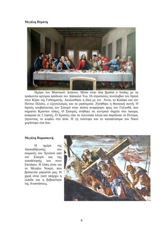 Μεγάλη Πέμπτη
Ημέρα του Μυστικού Δείπνου. Μέσα στην ίδια βραδιά ο Ιούδας με τα
τριάκοντα αργύρια πρόδωσε τον Δάσκαλό Του. Οι στρατιώτες συνέλαβαν τον Ιησού
στον Κήπο της Γεθσημανής. Ακολούθησε η δίκη με τον Άννα, το Καϊάφα και τον
Πόντιο Πιλάτο, ο εξευτελισμός και τα ραπίσματα. Ζητήθηκε η θανατική ποινή. Ο
Ιησούς κουβαλώντας τον Σταυρό στην πλάτη ανηφόρησε προς τον Γολγοθά, που
σημαίνει Κρανίου τόπος. Ο Σταυρός στήθηκε σε κεντρικό σημείο στο ύψωμα,
ανάμεσα σε 2 ληστές. Ο Χριστός είπε τα τελευταία λόγια και παρέδωσε το Πνεύμα,
γέρνοντας το κεφάλι στο πλάι. Η γη σείστηκε και το καταπέτασμα του Ναού
χωρίστηκε στα δυο.
Μεγάλη Παρασκευή
Η ημέρα της
Αποκαθήλωσης του
σώματός του Χριστού από
τον Σταυρό και της
τοποθέτησής του στον
Επιτάφιο. Η λύπη είναι για
το Μεγάλο Νεκρό, που
βρίσκεται μπροστά μας. Η
χαρά είναι γιατί υπάρχει η
ελπίδα και η βεβαιότητα
της Αναστάσεως.
8
 