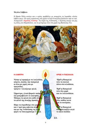 Μεγάλο Σάββατο
Η Ωραία Πύλη ανοίγει και ο ιερέας προβάλλει με αναμμένη τη λαμπάδα «Δεύτε
λάβετε φως». Οι ιερείς κρατώντας στα χέρια το Ιερό Ευαγγέλιο βγαίνουν από το ναό.
Αναφωνούν «Χριστός Ανέστη». Τη νύχτα της Ανάστασης ο Χριστός άνοιξε για μας
τις πύλες του Παραδείσου, για να μετέχουμε όλοι στη χαρά της Βασιλείας Του.
Η ΛΑΜΠΡΗ
Νάτην η λαμπρή με τα λουλούδια,
κόψετε, παιδιά, την πασχαλιά
κι όλοι με χαρές και με
τραγούδια,
τρέξετε ν΄αλλάξουμε φιλιά.
Σήμαντρα, γλυκά βαρούν ακόμα
και μοσχοβολούν οι εκκλησίες.
Μόσχος τα φιλιά στο κάθε στόμα,
τα φιλιά της άνοιξης δροσιές.
Πάμε να στρωθούμε στο χορτάρι
και τ΄αρνί μας ψήνεται σιγά
και με της Ανάστασης τη χάρη
φέρτε να τσουγκρίσουμε τ΄αυγά.
ΗΡΘΕ Η ΠΑΣΧΑΛΙΑ
‘Ηρθ΄η Πασχαλιά
λένε τα πουλιά
πάνω στα κλαδάκια,
Ήρθ΄η Πασχαλιά!
λένε όλο χαρά
και τα λουλουδάκια.
Ήρθ΄η Πασχαλιά
λέει, καθώς κυλά
και το ποταμάκι.
Ήρθ΄η Πασχαλιά
και τσουγκρίζει αυγά
το καλό παιδάκι
9
 