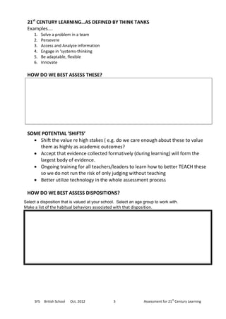 21st CENTURY LEARNING…AS DEFINED BY THINK TANKS
 Examples….
     1.    Solve a problem in a team
     2.    Persevere
     3.    Access and Analyze information
     4.    Engage in ‘systems-thinking
     5.    Be adaptable, flexible
     6.    Innovate

 HOW DO WE BEST ASSESS THESE?




 SOME POTENTIAL ‘SHIFTS’
    Shift the value re high stakes ( e.g. do we care enough about these to value
     them as highly as academic outcomes?
    Accept that evidence collected formatively (during learning) will form the
     largest body of evidence.
    Ongoing training for all teachers/leaders to learn how to better TEACH these
     so we do not run the risk of only judging without teaching
    Better utilize technology in the whole assessment process

 HOW DO WE BEST ASSESS DISPOSITIONS?
Select a disposition that is valued at your school. Select an age group to work with.
Make a list of the habitual behaviors associated with that disposition.




                                                                                  st
     SFS    British School   Oct. 2012           3                Assessment for 21 Century Learning
 