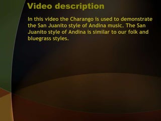 Video descriptionIn this video the Charango is used to demonstrate the San Juanito style of Andina music. The San Juanito style of Andina is similar to our folk and bluegrass styles.