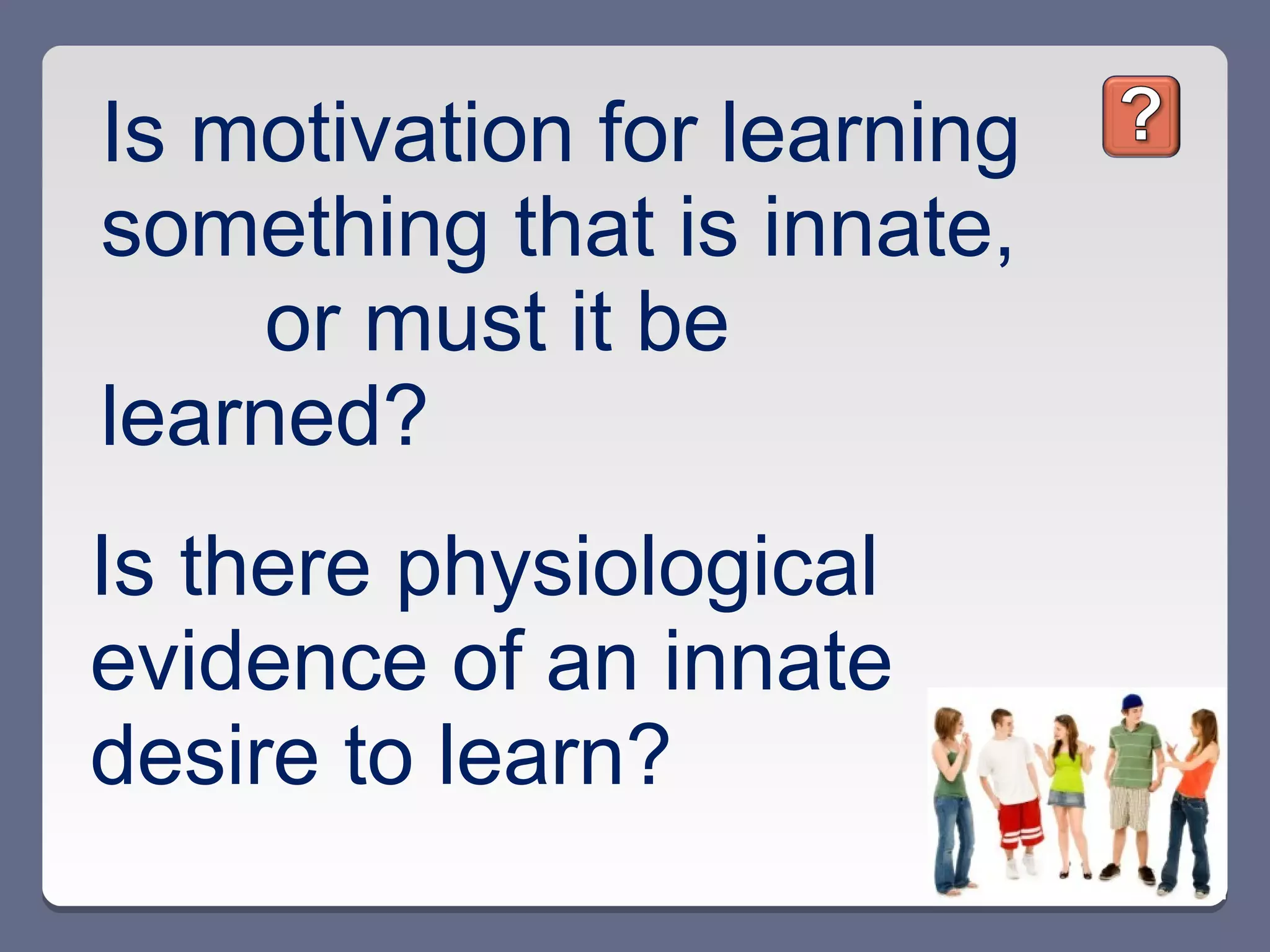 Is motivation for learning
something that is innate,
    or must it be
learned?
Is there physiological
evidence of an innate
desire to learn?
 