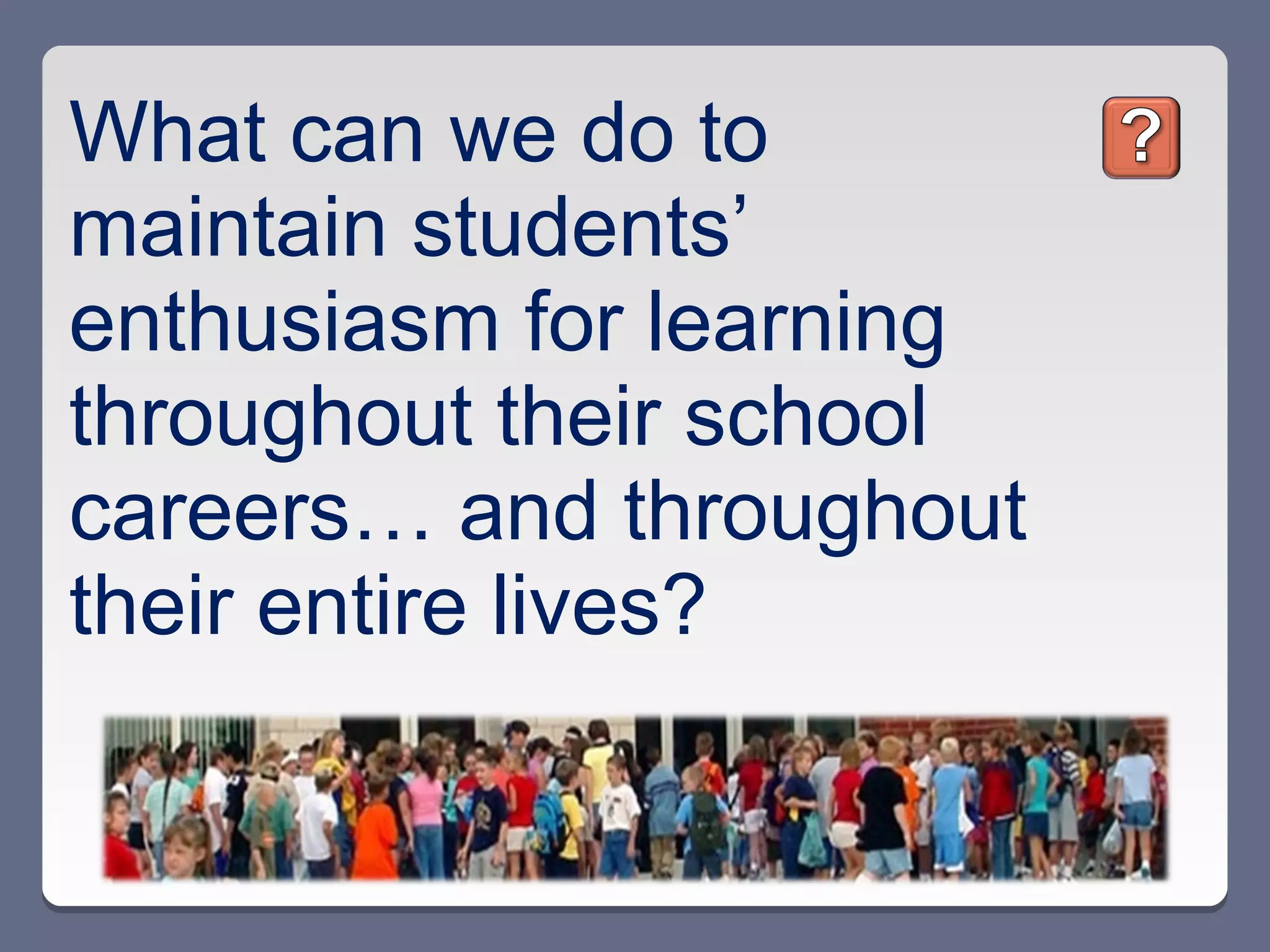 What can we do to
maintain students’
enthusiasm for learning
throughout their school
careers… and throughout
their entire lives?
 