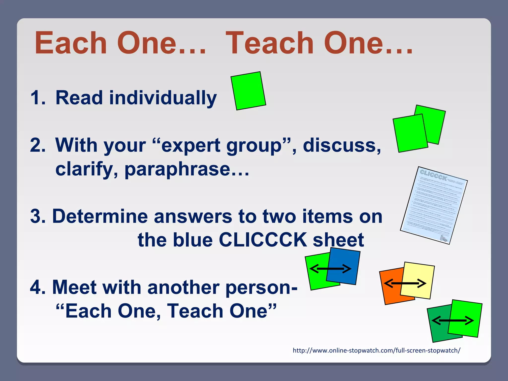 Each One… Teach One…
1. Read individually

2. With your “expert group”, discuss,
   clarify, paraphrase…

3. Determine answers to two items on
           the blue CLICCCK sheet

4. Meet with another person-
   “Each One, Teach One”
                           http://www.online-stopwatch.com/full-screen-stopwatch/
 