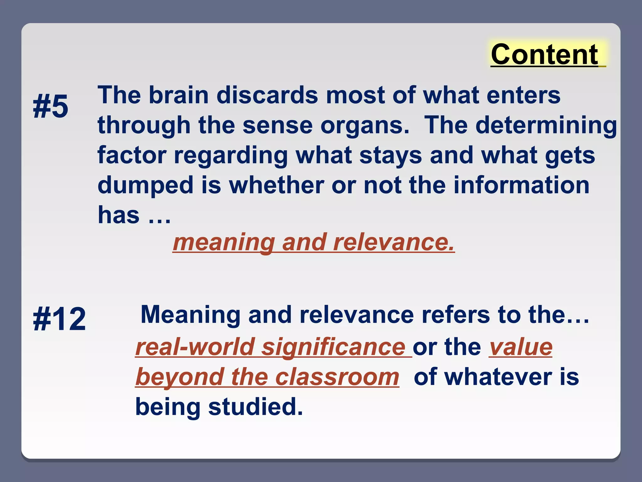 Content
      The brain discards most of what enters
#5    through the sense organs. The determining
      factor regarding what stays and what gets
      dumped is whether or not the information
      has …
             meaning and relevance.


#12      Meaning and relevance refers to the…
        real-world significance or the value
        beyond the classroom of whatever is
        being studied.
 