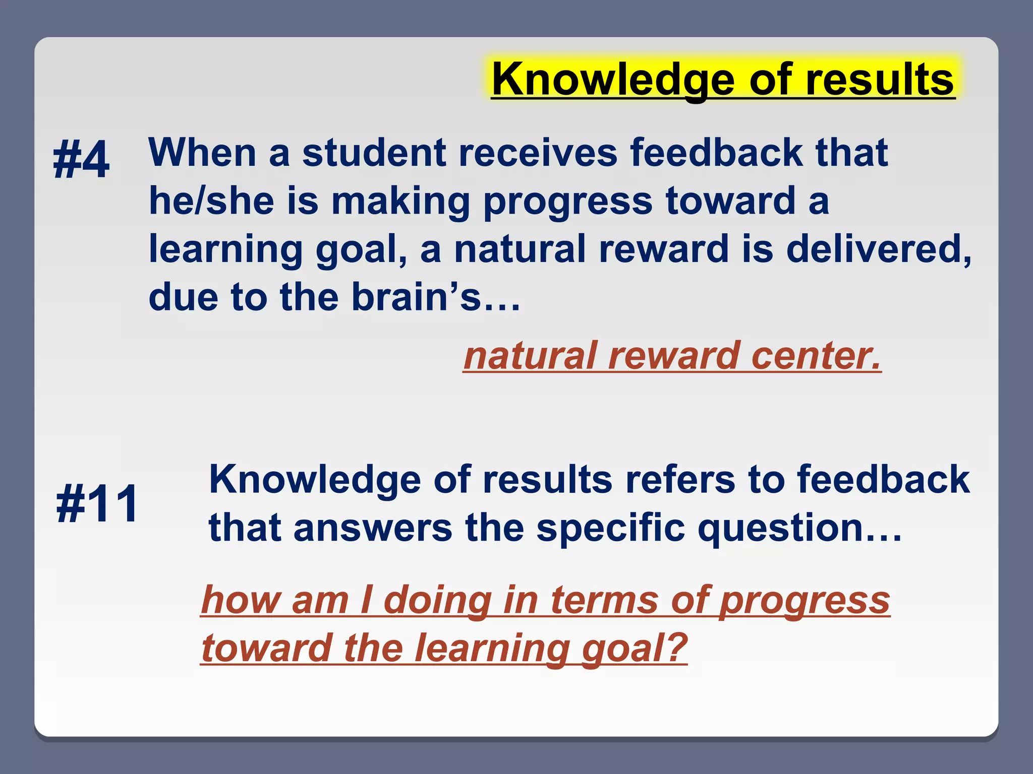 Knowledge of results
#4    When a student receives feedback that
      he/she is making progress toward a
      learning goal, a natural reward is delivered,
      due to the brain’s…
                       natural reward center.


         Knowledge of results refers to feedback
#11      that answers the specific question…
        how am I doing in terms of progress
        toward the learning goal?
 