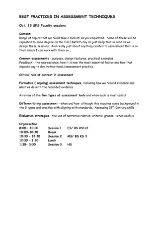 BEST PRACTICES IN ASSESSMENT TECHNIQUES

Oct. 18 SFS Faculty sessions

Content:
Range of topics that we could take a look at: as you requested. Some of these will be
repeated to some degree on the full EARCOS day so just keep that in mind as we
design these sessions. And really just about anything related to assessment that is on
their minds I can work with them on...

Common assessments - purpose, design features, practical examples
Feedback - the neuroscience, how it is now the most essential factor and how that
impacts day to day instructional;/assessment practice

Critical role of context in assessment

Formative ( ongoing) assessment techniques, including how we record evidence and
what we do with the recorded evidence

A review of the five types of assessment tools and when each is most useful

Differentiating assessment - when and how although this requires some background in
the 5 types and practice with aligning with standards; Assessing 21st. Century skills

Evaluation strategies - the use of narrative rubrics, criteria, grades - when each is

Organisation
8:00 – 10:00         Session 1     ES/ BS KS1/2
10:00-10:30          Break
10:30 – 12:30        Session 2     MS/ BS KS 3
12:30 – 1:30         Lunch
1:30- 3:30           Session 3     HS
 