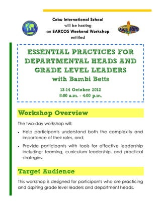 Cebu International School
                       will be hosting
               an EARCOS Weekend Workshop
                           entitled


    ESSENTIAL PRACTICES FOR
    DEPARTMENTAL HEADS AND
      GRADE LEVEL LEADERS
                 with Bambi Betts
                     13-14 October 2012
                     8:00 a.m. - 4:00 p.m.



Workshop Overview
The two-day workshop will:
   Help participants understand both the complexity and
    importance of their roles, and;
   Provide participants with tools for effective leadership
    including: teaming, curriculum leadership, and practical
    strategies.


Target Audience
This workshop is designed for participants who are practicing
and aspiring grade level leaders and department heads.
 