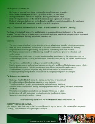 Participants can expect to:

•   Get heaps of practical energising emotionally-sound classroom strategies
•   Learn how to inspire your students regardless of their circumstances
•   Show your students how to use Hope as a driving, motivational force
•   Find out why emotions, not the intellect make our most significant decisions
•   Find out why your students are so tired so often and learn ways to impact their sleep patterns
•   Go back to work with numerous, sure-fire practical, energisers

Day 2: Assessment with the Brain in Mind – When Assessment Becomes Learning

The brain is biologically geared for feedback and so assessment is a critical aspect of the learning
process. This workshop provides a comprehensive view of what an approach to assessment congruent
with brain compatible learning would look like in action.

Content:

•   The importance of feedback in the learning process: a beginning point for planning assessment
•   How ‘authentic assessment’ differs from ‘traditional’ assessment: assessment for learning
•   Purposes of assessment: prioritizing our purposes and linking them with practice
•   Developing an assessment tool kit: moving away from results and grades to reflection and
    performance
•   Engaging young minds: ways to engage students as key participants in the assessment process
•   Assessment processes: creating an assessment framework and placing the tool kit into classroom
    action
•   The purposes and benefits of testing: when and why to use tests
•   Rubrics as assessment and coaching instruments: the why and how of building assessment rubrics
•   Roundtable assessment : holding students accountable through public performance
•   Assessment for diagnostic purposes: why do students achieve or underachieve?
•   Recording and reporting student achievement: making reporting more meaningful

Participants can expect to:

•   Challenge steadfast beliefs about the nature and purpose of assessment
•   Reveal the untapped intellectual capacity of your students
•   Transform students’ grades into meaningful and challenging feedback
•   Find out how to turn student apathy into engagement based on quality authentic assessment
    practices
•   Orientate your feedback so students see it as growth instead of labels
•   Go back to work with numerous, practical, essential feedback strategies
•   Write more meaningful student reports

                 This workshop is suitable for teachers from Preschool-Grade 12

SUGGESTED PRIOR READING:
John Joseph’s book Learning in the Emotional Rooms is a great resource for successful strategies on
Creating Classrooms that are Uplifting for the Spirit.
 