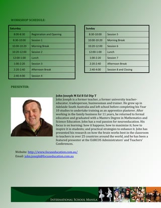 WORKSHOP SCHEDULE:

Saturday                                                 Sunday

  8:00-8:30    Registration and Opening                    8:30-10:00    Session 5

  8:30-10:00   Session 1                                   10:00-10:20   Morning Break

 10:00-10:20   Morning Break                               10:20-12:00   Session 6

 10:20-12:00   Session 2                                   12:00-1:00    Lunch

  12:00-1:00   Lunch                                        1:00-2:20    Session 7

  1:00-2:20    Session 3                                    2:20-2:40    Afternoon Break

  2:20-2:40    Afternoon Break                              2:40-4:00    Session 8 and Closing

  2:40-4:00    Session 4


PRESENTER:

                                  John Joseph M Ed B Ed Dip T
                                  John Joseph is a former teacher, a former university teacher-
                                  educator, tradesperson, businessman and trainer. He grew up in
                                  Adelaide South Australia and left school before completing his Year
                                  10 studies to undertake training as an apprentice plasterer. After
                                  working in the family business for 11 years, he returned to formal
                                  education and graduated with a Masters Degree in Mathematics and
                                  Science Education. John has a real passion for neuroeducation. His
                                  focus is on learning: how it happens; how to maximize it; how to
                                  inspire it in students; and practical strategies to enhance it. John has
                                  presented his research on how the brain works best in the classroom
                                  to teachers in over 25 countries around the world, and he has been a
                                  featured presenter at the EARCOS Administrators’ and Teachers’
                                  Conferences.

   Website: http://www.focuseducation.com.au/
   Email: john.joseph@focuseducation.com.au
 